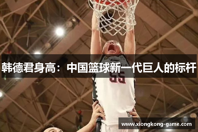 韩德君身高：中国篮球新一代巨人的标杆