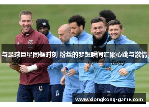 与足球巨星同框时刻 粉丝的梦想瞬间汇聚心跳与激情