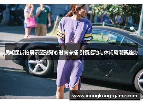 男明星街拍展示篮球背心时尚穿搭 引领运动与休闲风潮新趋势