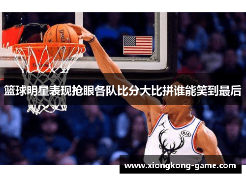 篮球明星表现抢眼各队比分大比拼谁能笑到最后
