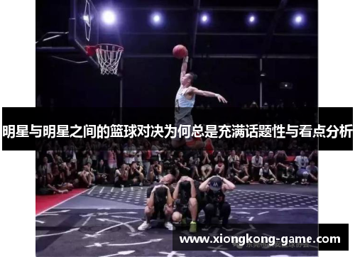 明星与明星之间的篮球对决为何总是充满话题性与看点分析